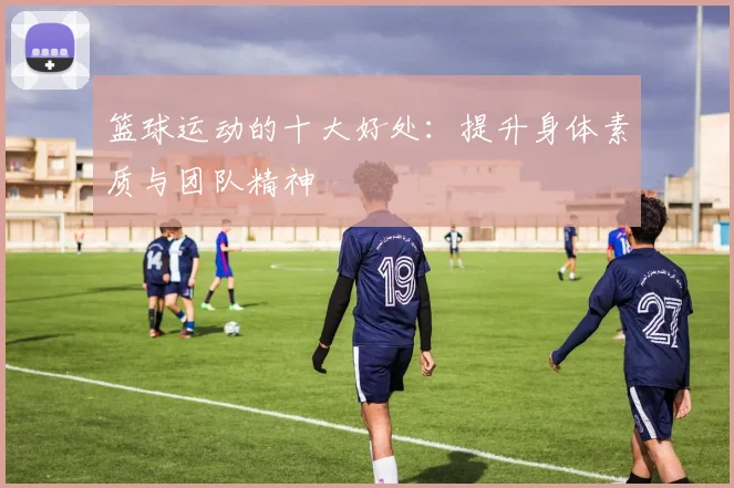 篮球运动的十大好处：提升身体素质与团队精神